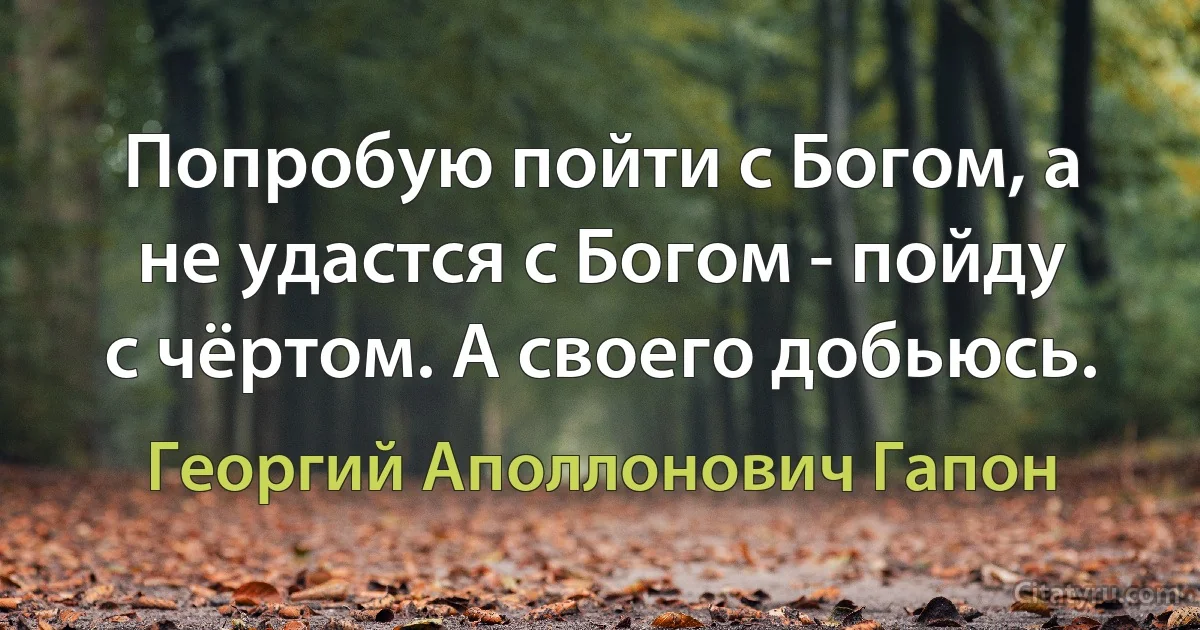 Попробую пойти с Богом, а не удастся с Богом - пойду с чёртом. А своего добьюсь. (Георгий Аполлонович Гапон)