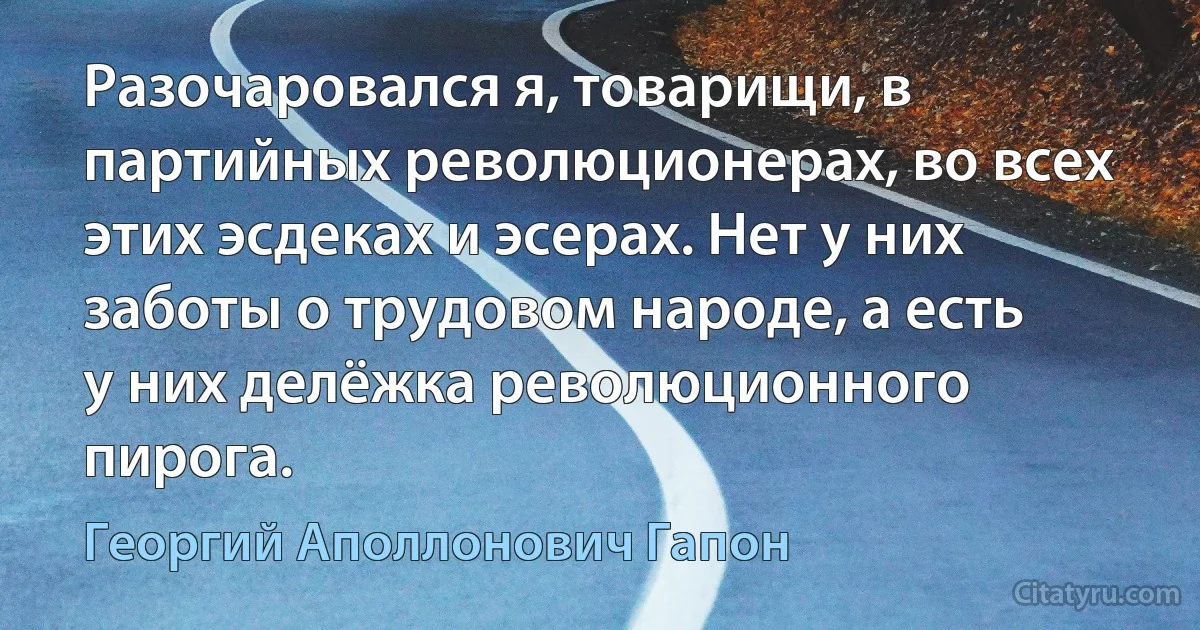 Разочаровался я, товарищи, в партийных революционерах, во всех этих эсдеках и эсерах. Нет у них заботы о трудовом народе, а есть у них делёжка революционного пирога. (Георгий Аполлонович Гапон)