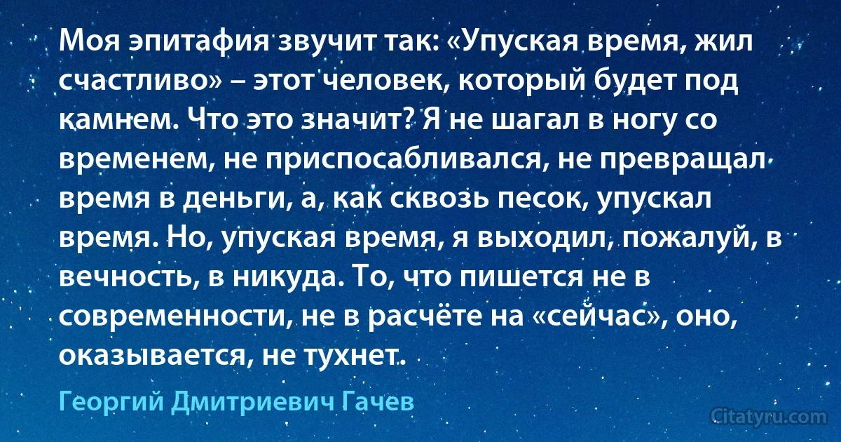 Моя эпитафия звучит так: «Упуская время, жил счастливо» – этот человек, который будет под камнем. Что это значит? Я не шагал в ногу со временем, не приспосабливался, не превращал время в деньги, а, как сквозь песок, упускал время. Но, упуская время, я выходил, пожалуй, в вечность, в никуда. То, что пишется не в современности, не в расчёте на «сейчас», оно, оказывается, не тухнет. (Георгий Дмитриевич Гачев)