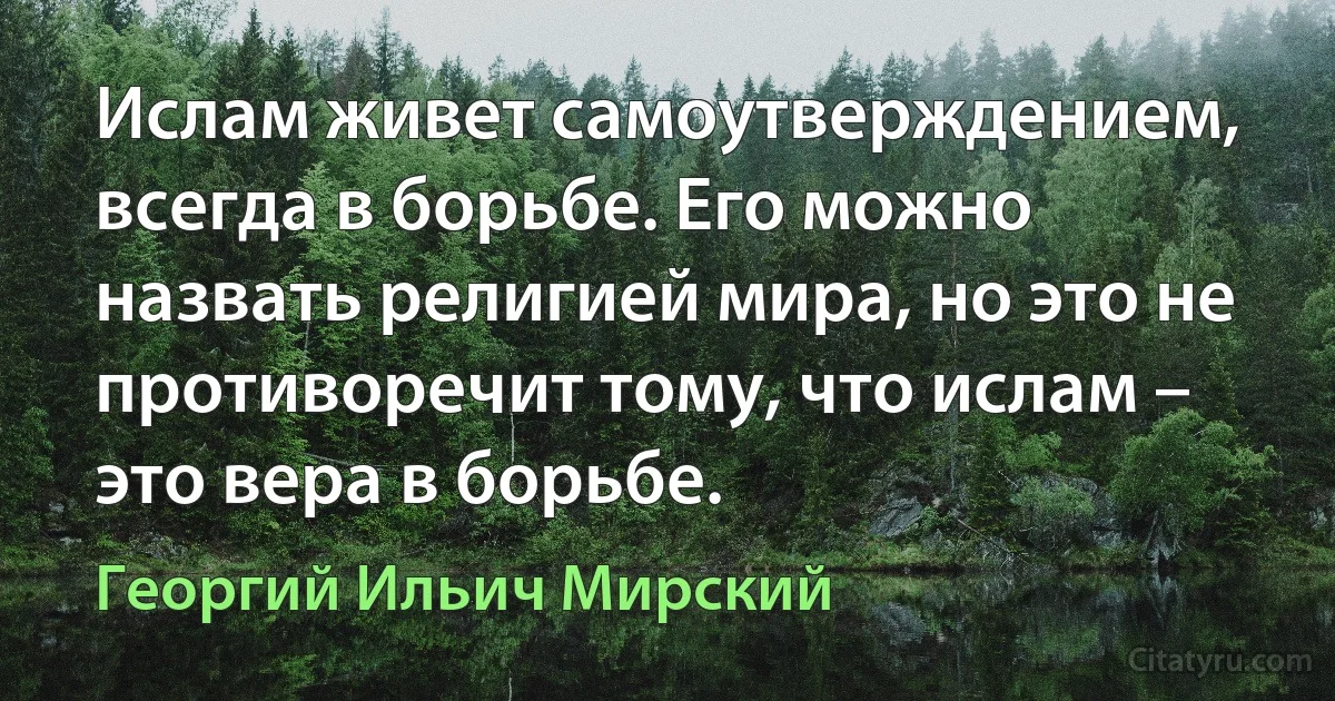 Ислам живет самоутверждением, всегда в борьбе. Его можно назвать религией мира, но это не противоречит тому, что ислам – это вера в борьбе. (Георгий Ильич Мирский)