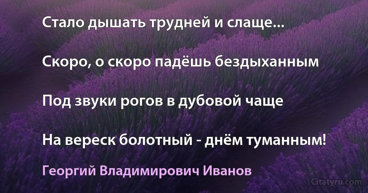 Стало дышать трудней и слаще...

Скоро, о скоро падёшь бездыханным

Под звуки рогов в дубовой чаще

На вереск болотный - днём туманным! (Георгий Владимирович Иванов)