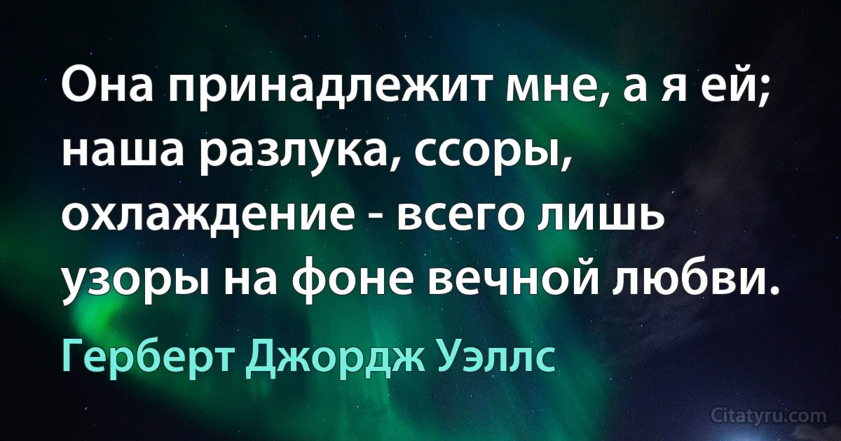 Она принадлежит мне, а я ей; наша разлука, ссоры, охлаждение - всего лишь узоры на фоне вечной любви. (Герберт Джордж Уэллс)