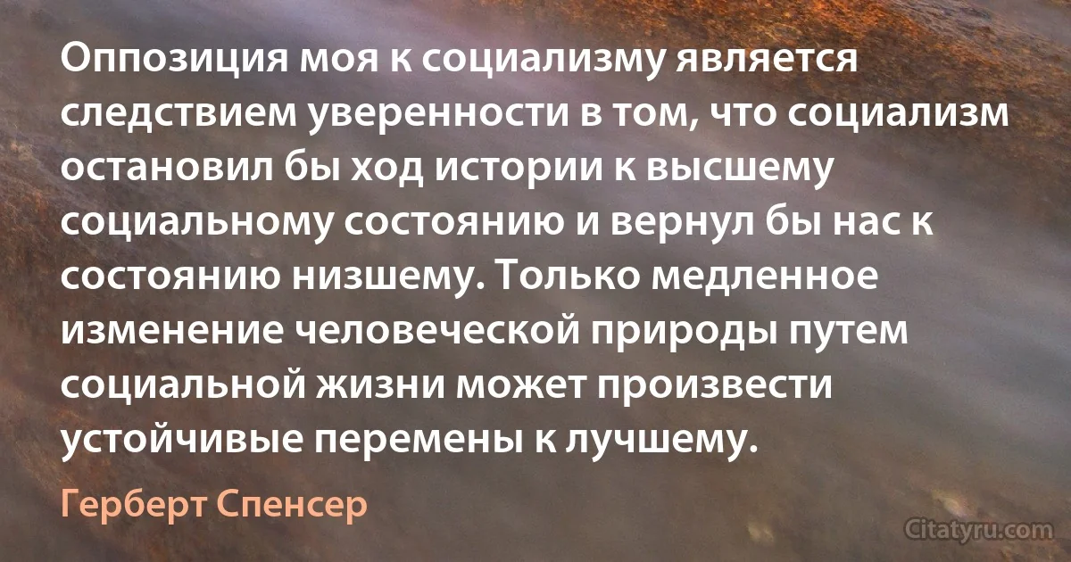 Оппозиция моя к социализму является следствием уверенности в том, что социализм остановил бы ход истории к высшему социальному состоянию и вернул бы нас к состоянию низшему. Только медленное изменение человеческой природы путем социальной жизни может произвести устойчивые перемены к лучшему. (Герберт Спенсер)