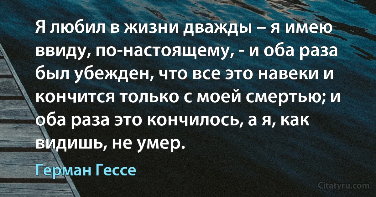 Я любил в жизни дважды – я имею ввиду, по-настоящему, - и оба раза был убежден, что все это навеки и кончится только с моей смертью; и оба раза это кончилось, а я, как видишь, не умер. (Герман Гессе)