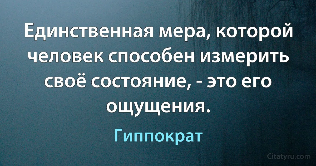 Единственная мера, которой человек способен измерить своё состояние, - это его ощущения. (Гиппократ)