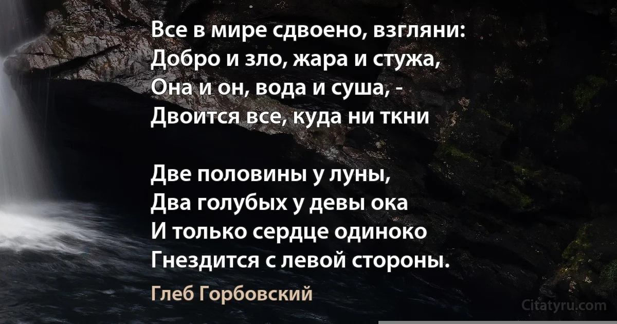 Все в мире сдвоено, взгляни: 
Добро и зло, жара и стужа, 
Она и он, вода и суша, - 
Двоится все, куда ни ткни 

Две половины у луны, 
Два голубых у девы ока 
И только сердце одиноко 
Гнездится с левой стороны. (Глеб Горбовский)