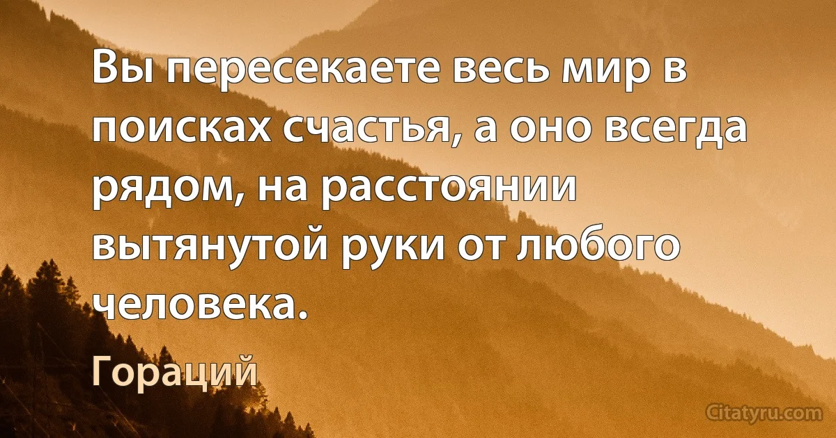 Вы пересекаете весь мир в поисках счастья, а оно всегда рядом, на расстоянии вытянутой руки от любого человека. (Гораций)