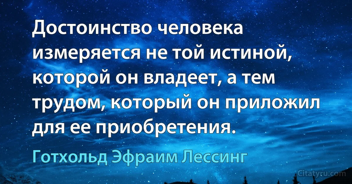 Достоинство человека измеряется не той истиной, которой он владеет, а тем трудом, который он приложил для ее приобретения. (Готхольд Эфраим Лессинг)