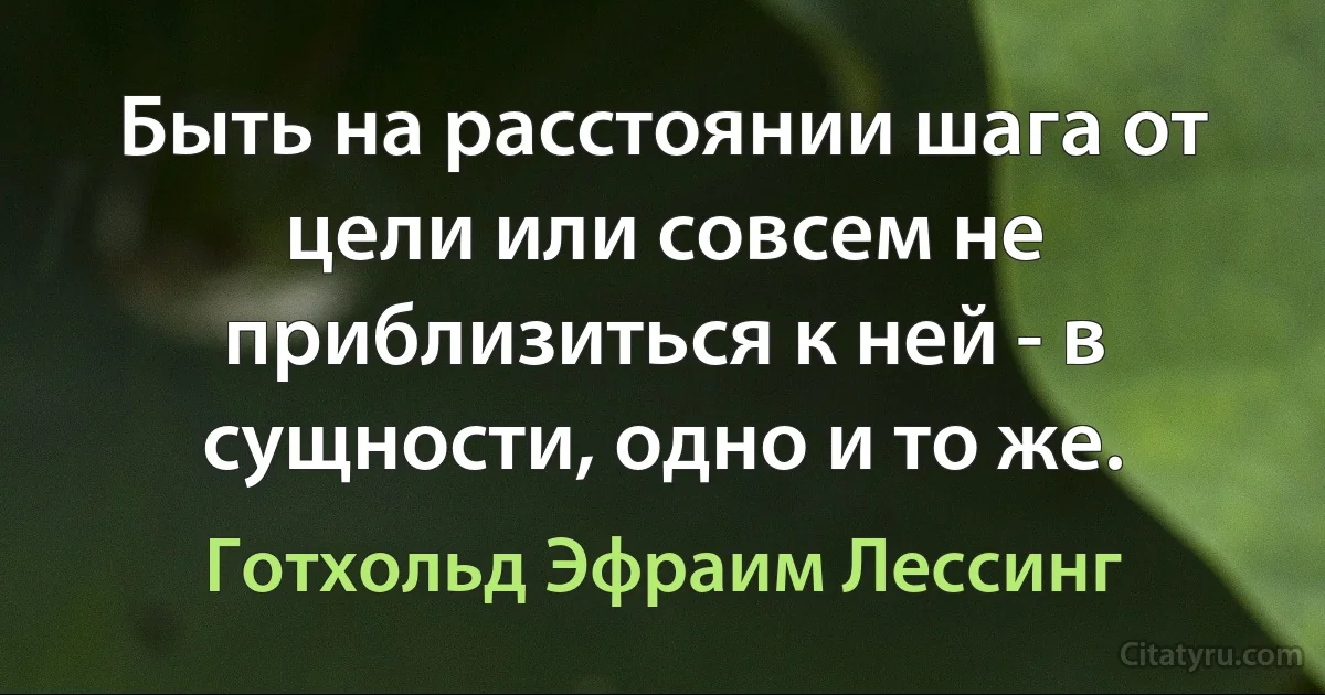 Быть на расстоянии шага от цели или совсем не приблизиться к ней - в сущности, одно и то же. (Готхольд Эфраим Лессинг)