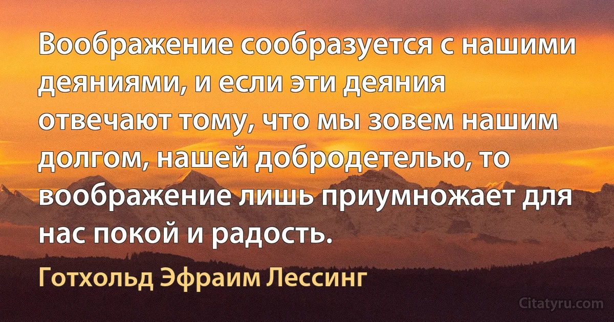 Воображение сообразуется с нашими деяниями, и если эти деяния отвечают тому, что мы зовем нашим долгом, нашей добродетелью, то воображение лишь приумножает для нас покой и радость. (Готхольд Эфраим Лессинг)