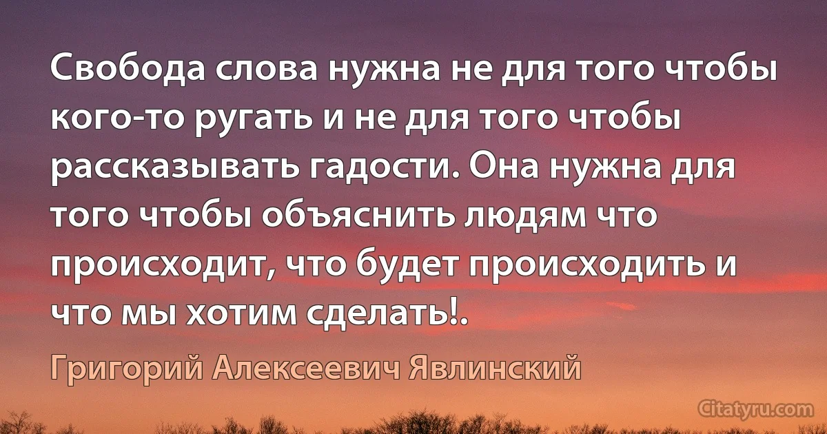 Свобода слова нужна не для того чтобы кого-то ругать и не для того чтобы рассказывать гадости. Она нужна для того чтобы объяснить людям что происходит, что будет происходить и что мы хотим сделать!. (Григорий Алексеевич Явлинский)