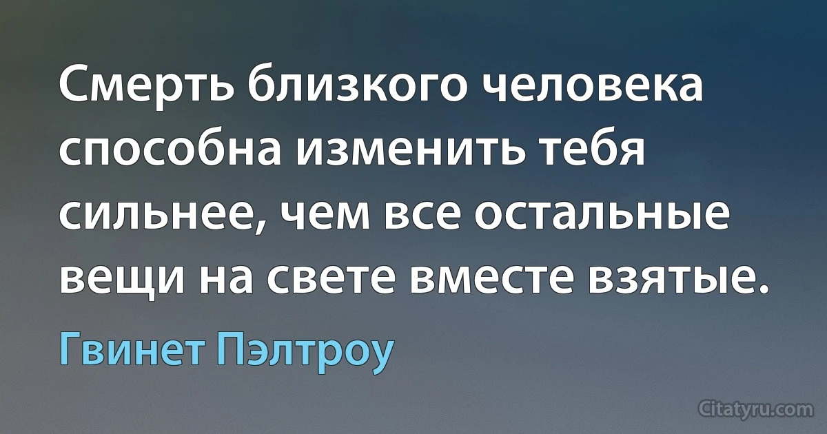 Смерть близкого человека способна изменить тебя сильнее, чем все остальные вещи на свете вместе взятые. (Гвинет Пэлтроу)