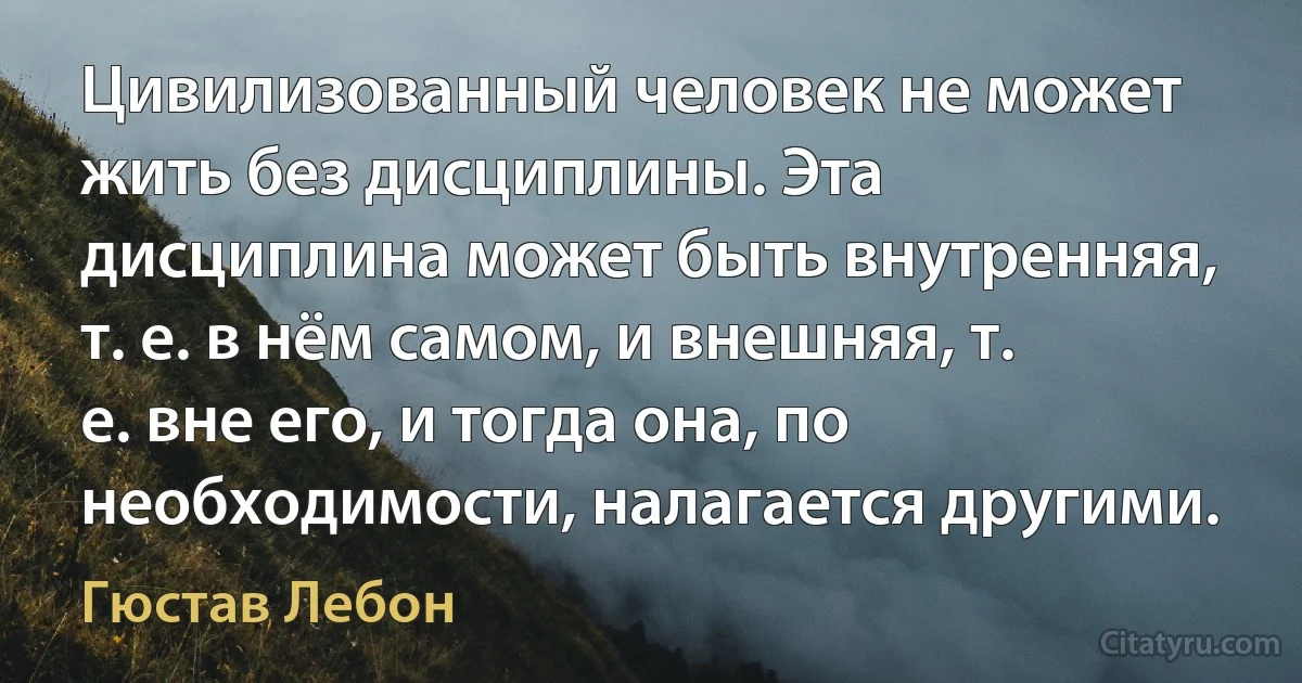 Цивилизованный человек не может жить без дисциплины. Эта дисциплина может быть внутренняя, т. е. в нём самом, и внешняя, т. е. вне его, и тогда она, по необходимости, налагается другими. (Гюстав Лебон)