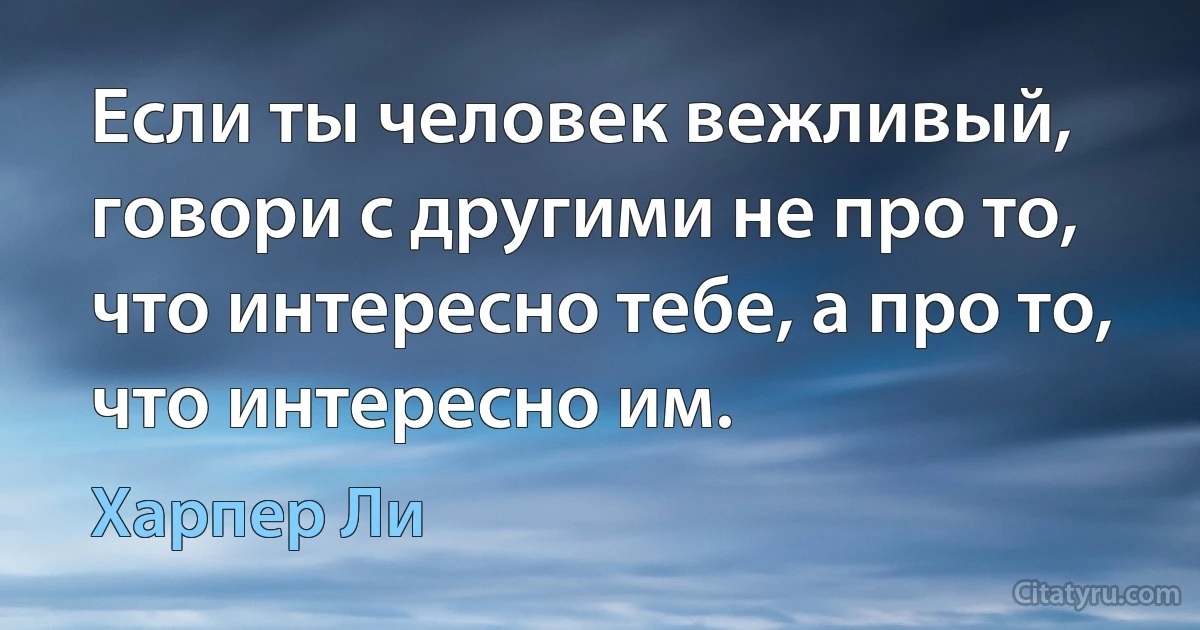 Если ты человек вежливый, говори с другими не про то, что интересно тебе, а про то, что интересно им. (Харпер Ли)