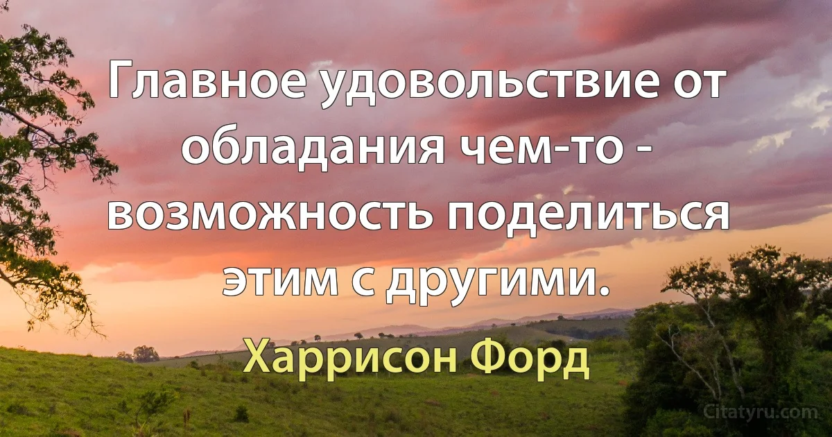 Главное удовольствие от обладания чем-то - возможность поделиться этим с другими. (Харрисон Форд)