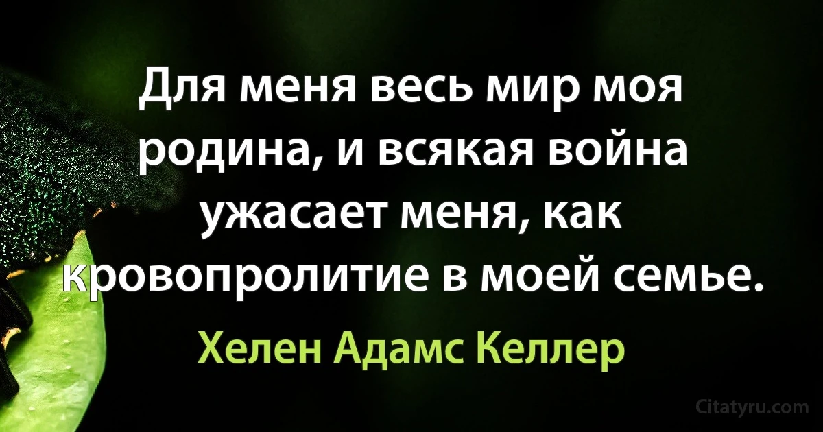 Для меня весь мир моя родина, и всякая война ужасает меня, как кровопролитие в моей семье. (Хелен Адамс Келлер)