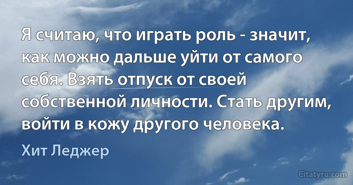 Я считаю, что играть роль - значит, как можно дальше уйти от самого себя. Взять отпуск от своей собственной личности. Стать другим, войти в кожу другого человека. (Хит Леджер)