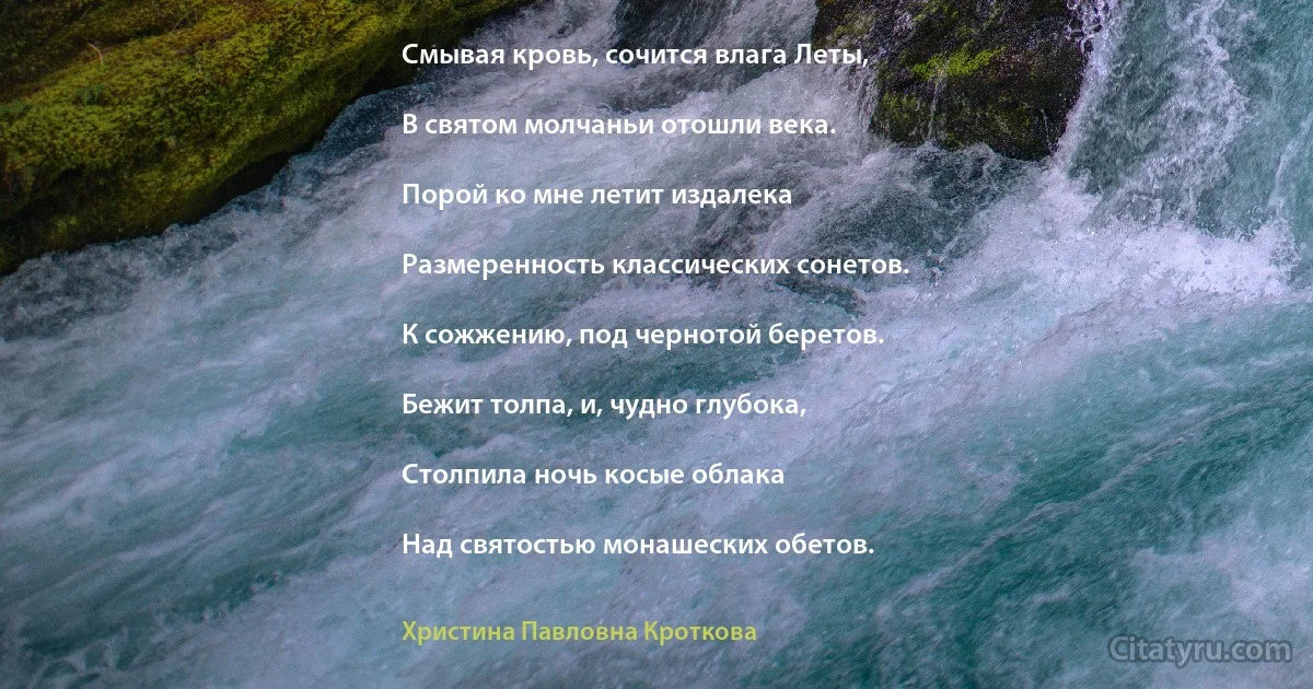 Смывая кровь, сочится влага Леты,

В святом молчаньи отошли века.

Порой ко мне летит издалека

Размеренность классических сонетов.

К сожжению, под чернотой беретов.

Бежит толпа, и, чудно глубока,

Столпила ночь косые облака

Над святостью монашеских обетов. (Христина Павловна Кроткова)