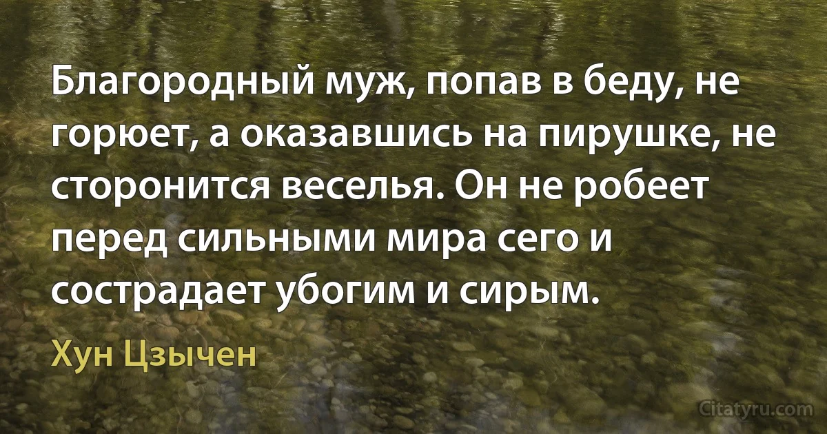 Благородный муж, попав в беду, не горюет, а оказавшись на пирушке, не сторонится веселья. Он не робеет перед сильными мира сего и сострадает убогим и сирым. (Хун Цзычен)