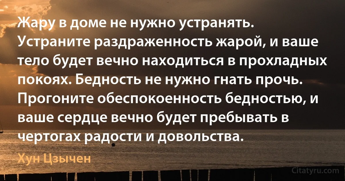 Жару в доме не нужно устранять. Устраните раздраженность жарой, и ваше тело будет вечно находиться в прохладных покоях. Бедность не нужно гнать прочь. Прогоните обеспокоенность бедностью, и ваше сердце вечно будет пребывать в чертогах радости и довольства. (Хун Цзычен)