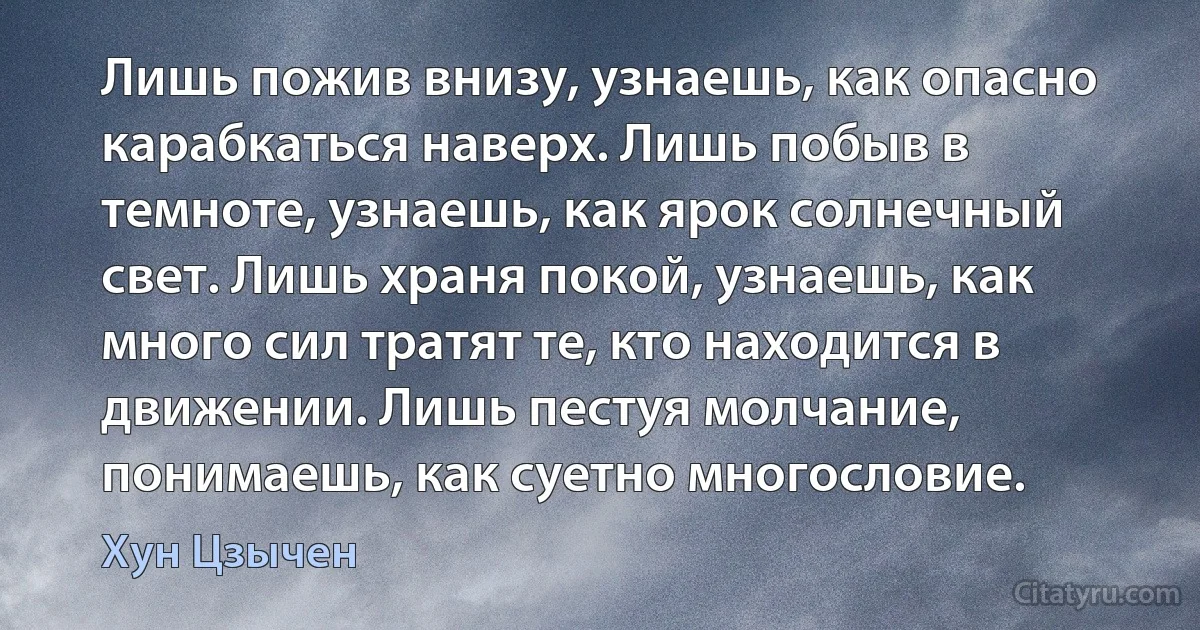 Лишь пожив внизу, узнаешь, как опасно карабкаться наверх. Лишь побыв в темноте, узнаешь, как ярок солнечный свет. Лишь храня покой, узнаешь, как много сил тратят те, кто находится в движении. Лишь пестуя молчание, понимаешь, как суетно многословие. (Хун Цзычен)