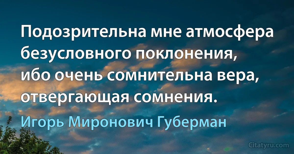 Подозрительна мне атмосфера
безусловного поклонения,
ибо очень сомнительна вера,
отвергающая сомнения. (Игорь Миронович Губерман)