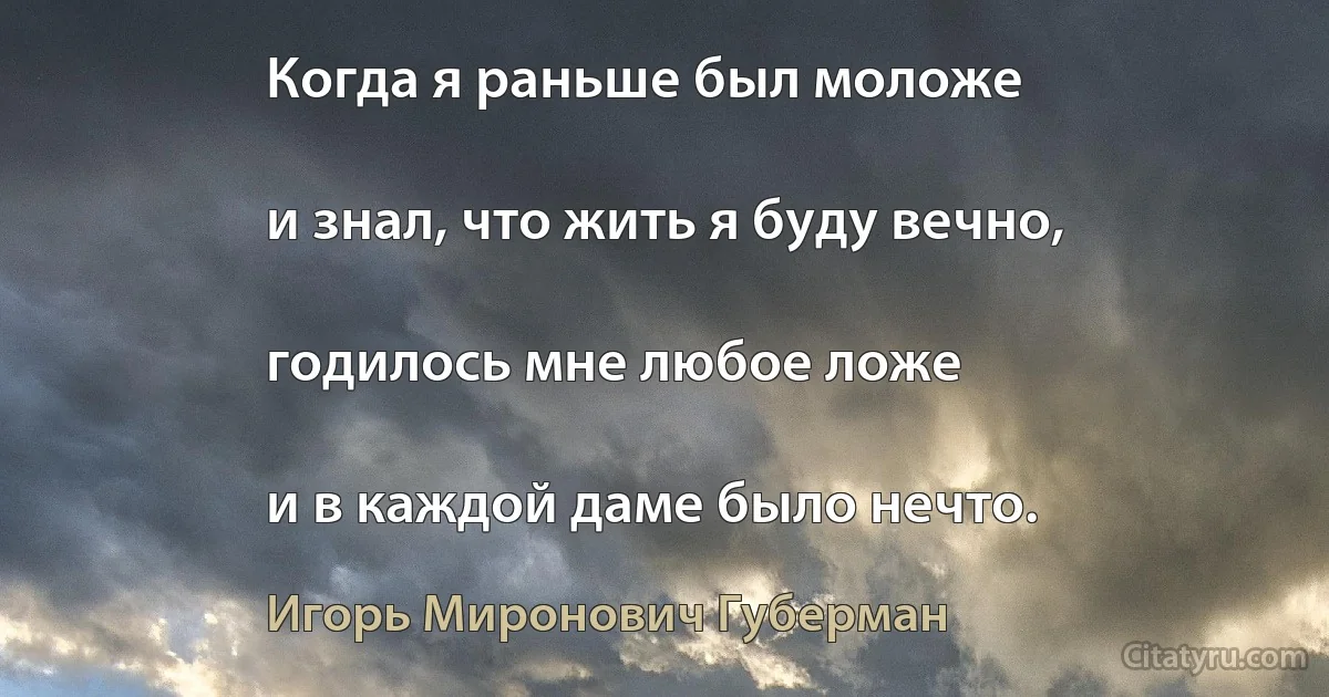 Когда я раньше был моложе

и знал, что жить я буду вечно,

годилось мне любое ложе

и в каждой даме было нечто. (Игорь Миронович Губерман)