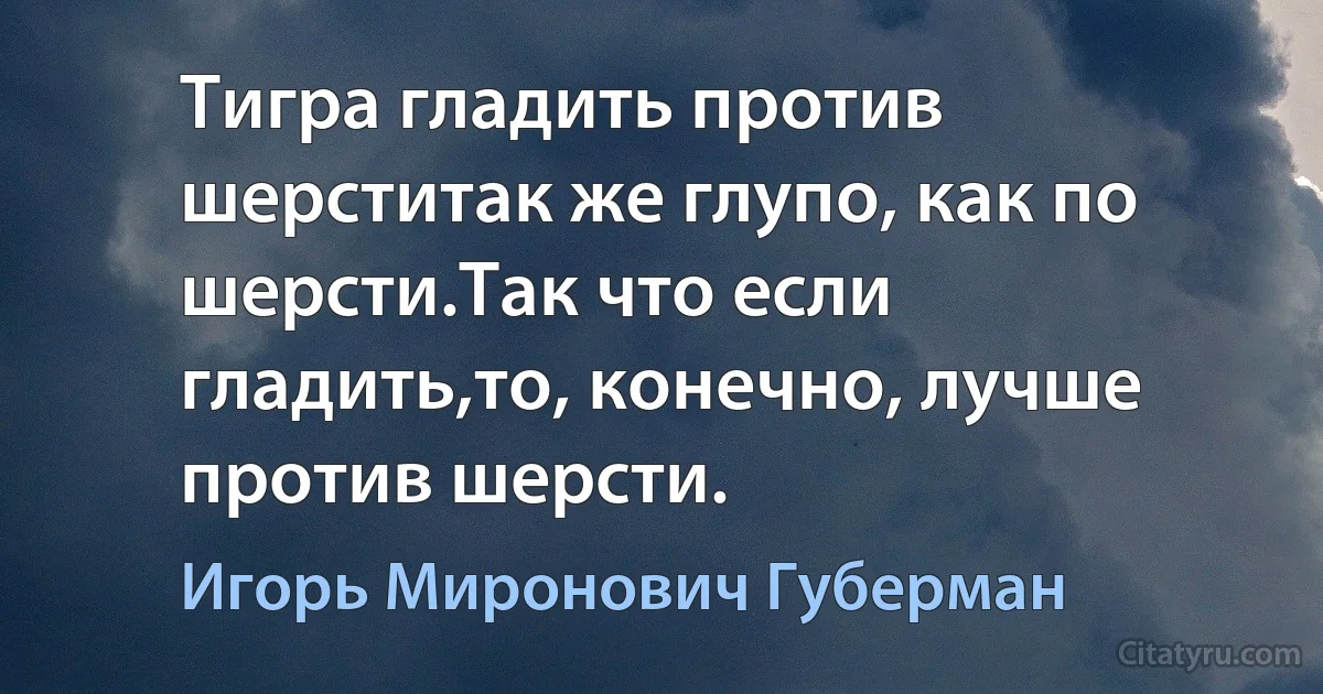 Тигра гладить против шерститак же глупо, как по шерсти.Так что если гладить,то, конечно, лучше против шерсти. (Игорь Миронович Губерман)