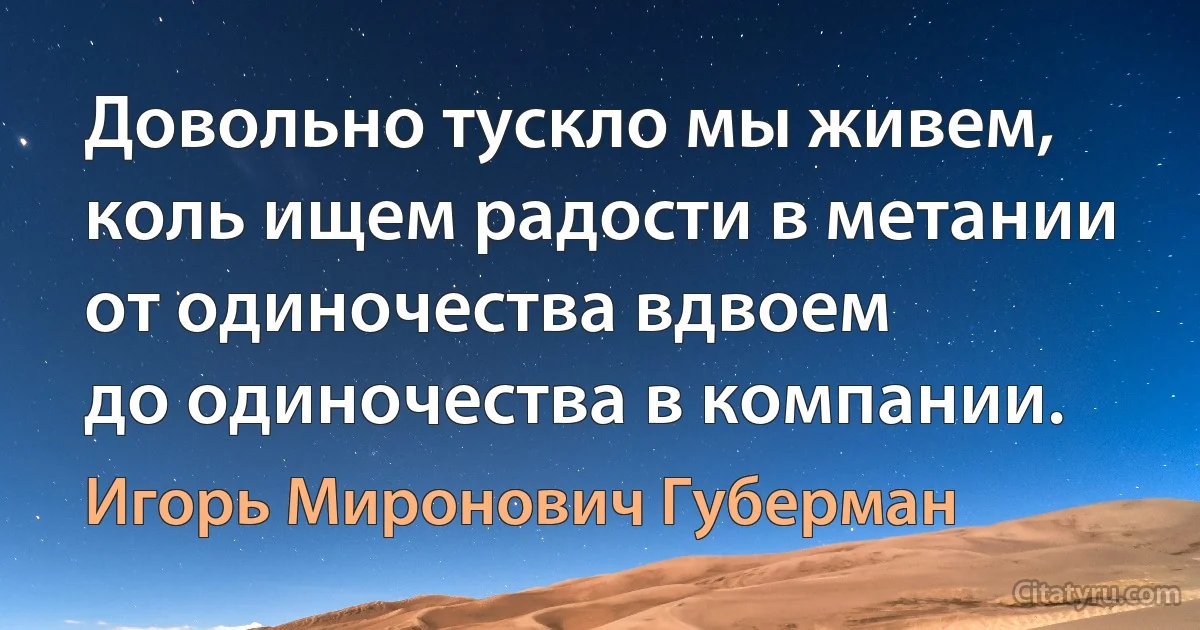 Довольно тускло мы живем,
коль ищем радости в метании
от одиночества вдвоем
до одиночества в компании. (Игорь Миронович Губерман)