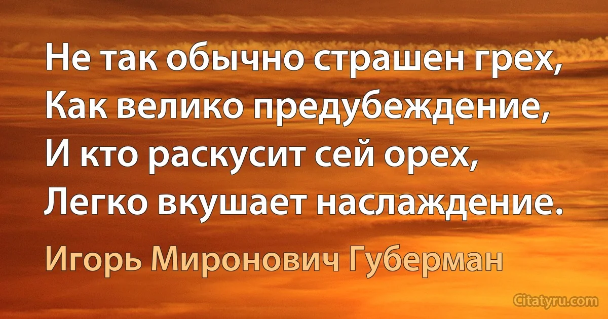 Не так обычно страшен грех,
Как велико предубеждение,
И кто раскусит сей орех,
Легко вкушает наслаждение. (Игорь Миронович Губерман)