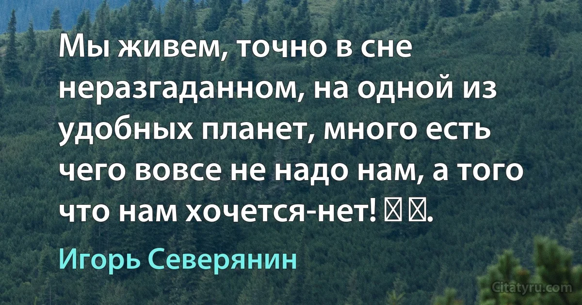 Мы живем, точно в сне неразгаданном, на одной из удобных планет, много есть чего вовсе не надо нам, а того что нам хочется-нет! ​ ​. (Игорь Северянин)