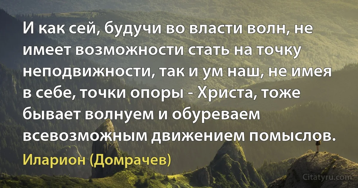 И как сей, будучи во власти волн, не имеет возможности стать на точку неподвижности, так и ум наш, не имея в себе, точки опоры - Христа, тоже бывает волнуем и обуреваем всевозможным движением помыслов. (Иларион (Домрачев))