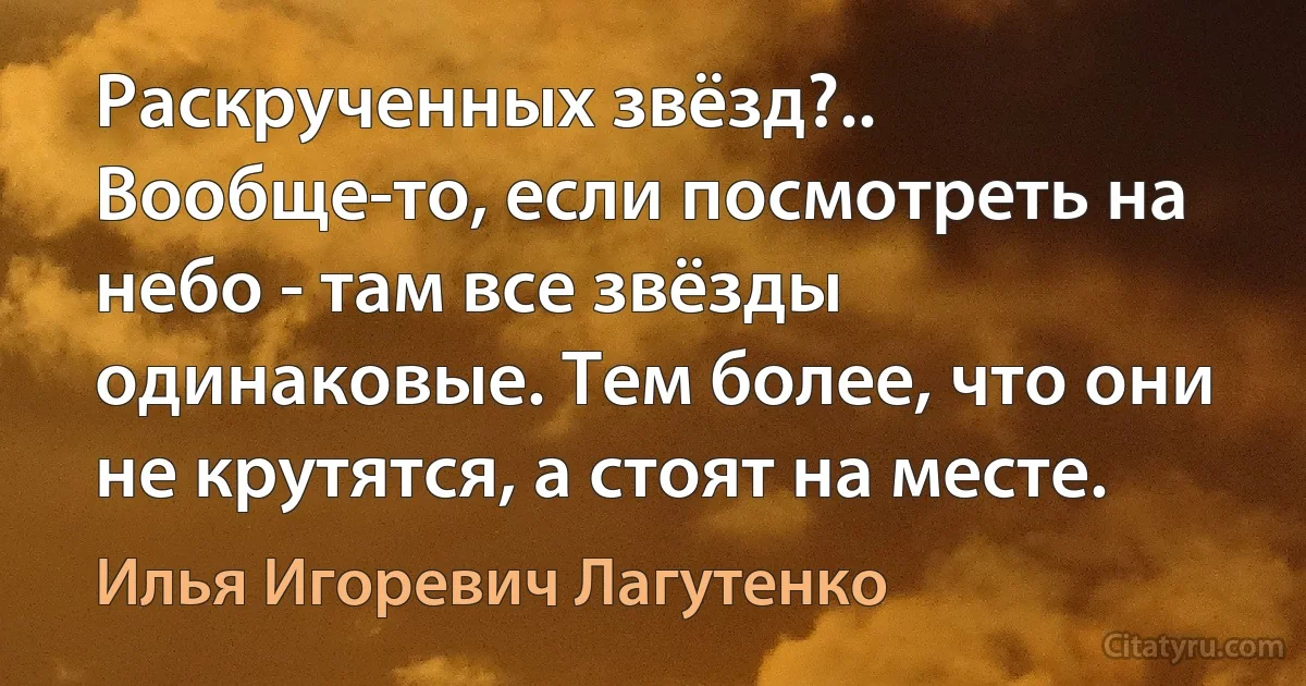 Раскрученных звёзд?.. Вообще-то, если посмотреть на небо - там все звёзды одинаковые. Тем более, что они не крутятся, а стоят на месте. (Илья Игоревич Лагутенко)