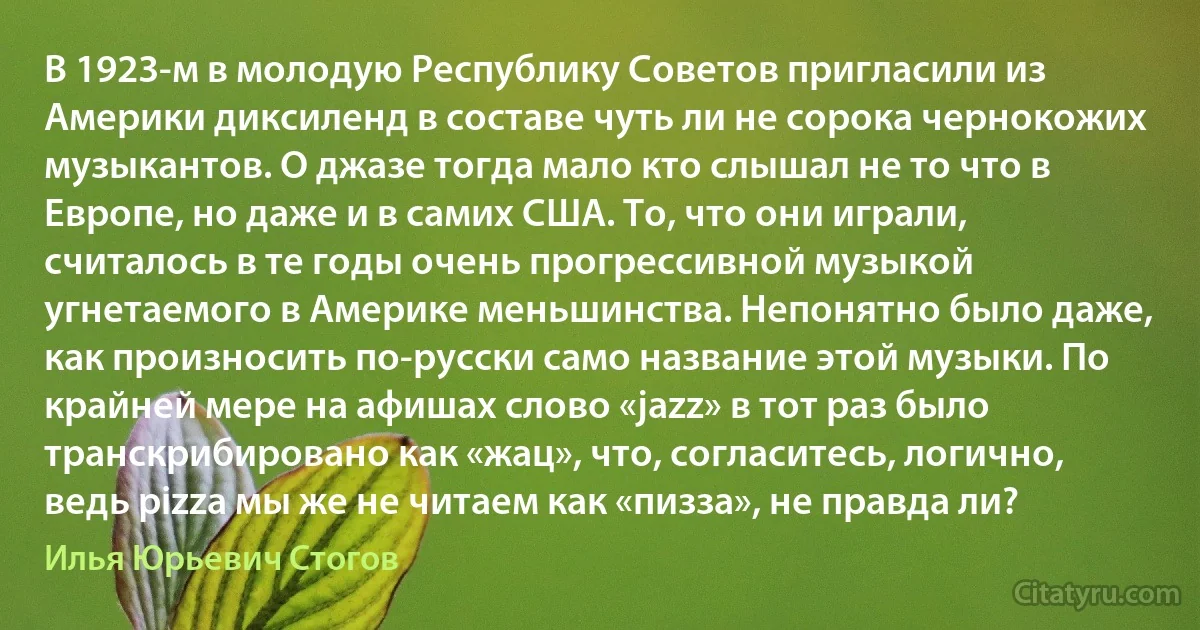 В 1923-м в молодую Республику Советов пригласили из Америки диксиленд в составе чуть ли не сорока чернокожих музыкантов. О джазе тогда мало кто слышал не то что в Европе, но даже и в самих США. То, что они играли, считалось в те годы очень прогрессивной музыкой угнетаемого в Америке меньшинства. Непонятно было даже, как произносить по-русски само название этой музыки. По крайней мере на афишах слово «jazz» в тот раз было транскрибировано как «жац», что, согласитесь, логично, ведь pizza мы же не читаем как «пизза», не правда ли? (Илья Юрьевич Стогов)