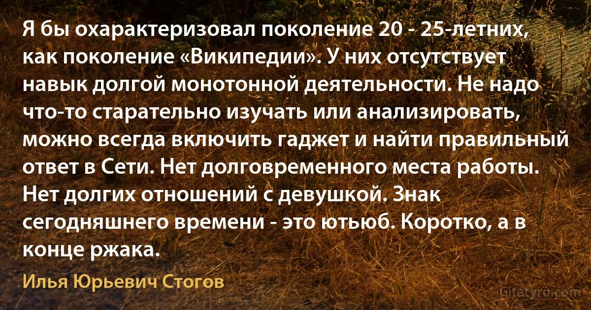 Я бы охарактеризовал поколение 20 - 25-летних, как поколение «Википедии». У них отсутствует навык долгой монотонной деятельности. Не надо что-то старательно изучать или анализировать, можно всегда включить гаджет и найти правильный ответ в Сети. Нет долговременного места работы. Нет долгих отношений с девушкой. Знак сегодняшнего времени - это ютьюб. Коротко, а в конце ржака. (Илья Юрьевич Стогов)