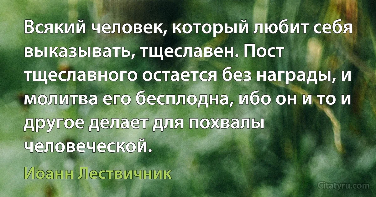 Всякий человек, который любит себя выказывать, тщеславен. Пост тщеславного остается без награды, и молитва его бесплодна, ибо он и то и другое делает для похвалы человеческой. (Иоанн Лествичник)