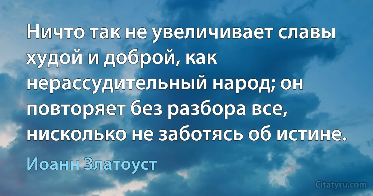 Ничто так не увеличивает славы худой и доброй, как нерассудительный народ; он повторяет без разбора все, нисколько не заботясь об истине. (Иоанн Златоуст)