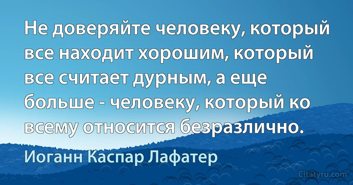 Не доверяйте человеку, который все находит хорошим, который все считает дурным, а еще больше - человеку, который ко всему относится безразлично. (Иоганн Каспар Лафатер)