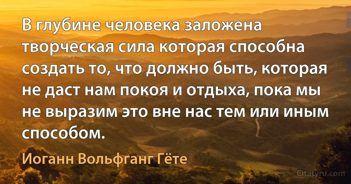 В глубине человека заложена творческая сила которая способна создать то, что должно быть, которая не даст нам покоя и отдыха, пока мы не выразим это вне нас тем или иным способом. (Иоганн Вольфганг Гёте)