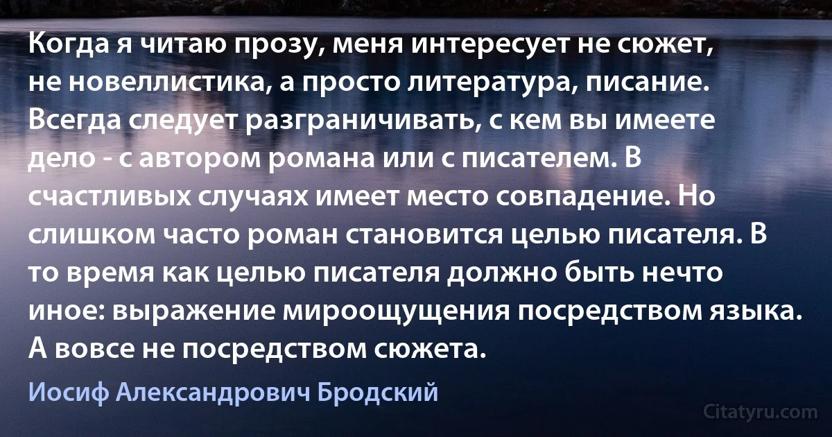 Когда я читаю прозу, меня интересует не сюжет, не новеллистика, а просто литература, писание. Всегда следует разграничивать, с кем вы имеете дело - с автором романа или с писателем. В счастливых случаях имеет место совпадение. Но слишком часто роман становится целью писателя. В то время как целью писателя должно быть нечто иное: выражение мироощущения посредством языка. А вовсе не посредством сюжета. (Иосиф Александрович Бродский)