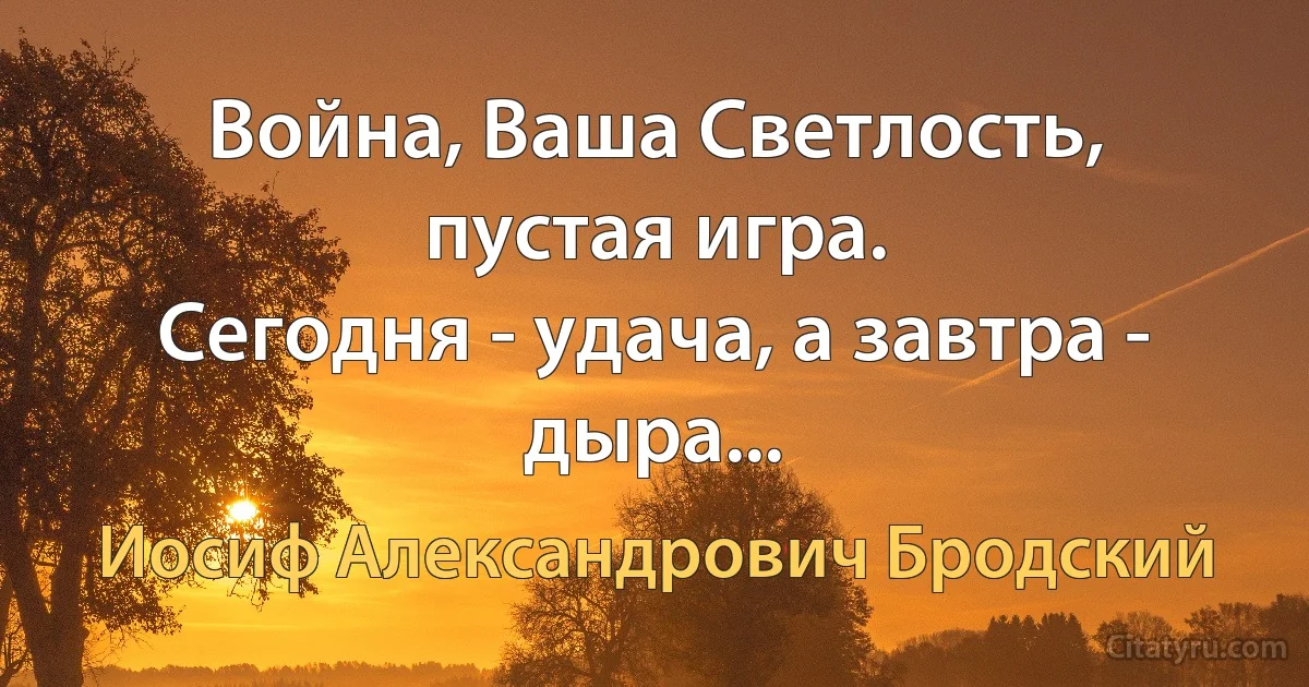 Война, Ваша Светлость, пустая игра.
Сегодня - удача, а завтра - дыра... (Иосиф Александрович Бродский)