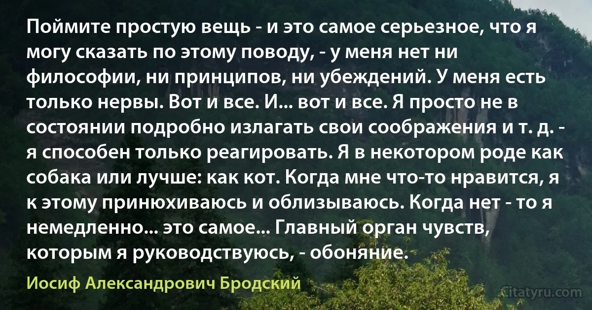 Поймите простую вещь - и это самое серьезное, что я могу сказать по этому поводу, - у меня нет ни философии, ни принципов, ни убеждений. У меня есть только нервы. Вот и все. И... вот и все. Я просто не в состоянии подробно излагать свои соображения и т. д. - я способен только реагировать. Я в некотором роде как собака или лучше: как кот. Когда мне что-то нравится, я к этому принюхиваюсь и облизываюсь. Когда нет - то я немедленно... это самое... Главный орган чувств, которым я руководствуюсь, - обоняние. (Иосиф Александрович Бродский)