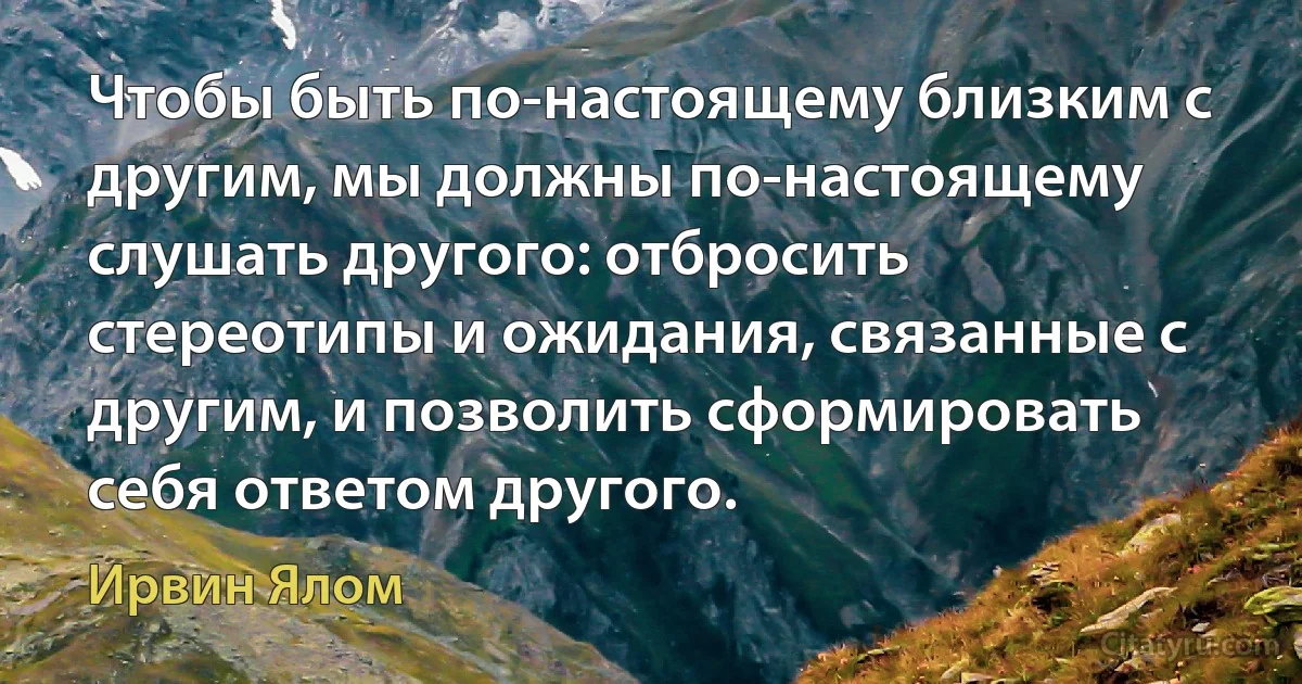 Чтобы быть по-настоящему близким с другим, мы должны по-настоящему слушать другого: отбросить стереотипы и ожидания, связанные с другим, и позволить сформировать себя ответом другого. (Ирвин Ялом)