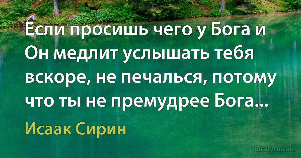 Если просишь чего у Бога и Он медлит услышать тебя вскоре, не печалься, потому что ты не премудрее Бога... (Исаак Сирин)