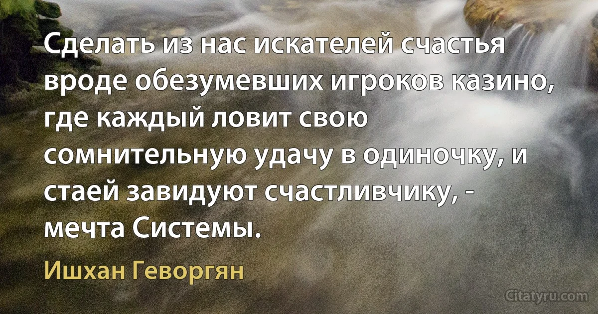 Сделать из нас искателей счастья вроде обезумевших игроков казино, где каждый ловит свою сомнительную удачу в одиночку, и стаей завидуют счастливчику, - мечта Системы. (Ишхан Геворгян)