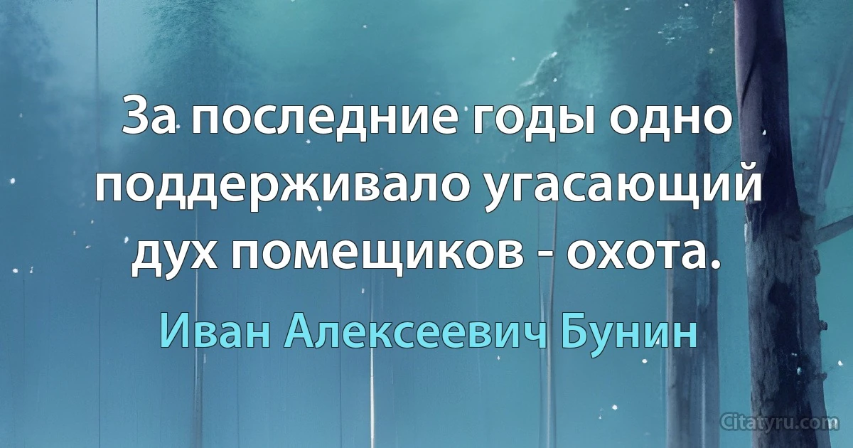 За последние годы одно поддерживало угасающий дух помещиков - охота. (Иван Алексеевич Бунин)