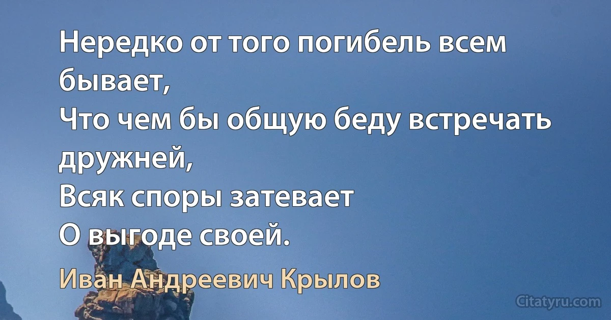 Нередко от того погибель всем бывает,
Что чем бы общую беду встречать дружней,
Всяк споры затевает
О выгоде своей. (Иван Андреевич Крылов)