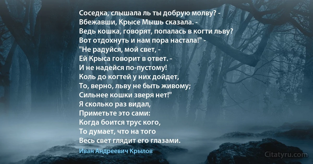 Соседка, слышала ль ты добрую молву? -
Вбежавши, Крысе Мышь сказала. -
Ведь кошка, говорят, попалась в когти льву?
Вот отдохнуть и нам пора настала!" -
"Не радуйся, мой свет, -
Ей Крыса говорит в ответ. -
И не надейся по-пустому!
Коль до когтей у них дойдет,
То, верно, льву не быть живому;
Сильнее кошки зверя нет!"
Я сколько раз видал, 
Приметьте это сами:
Когда боится трус кого,
То думает, что на того
Весь свет глядит его глазами. (Иван Андреевич Крылов)