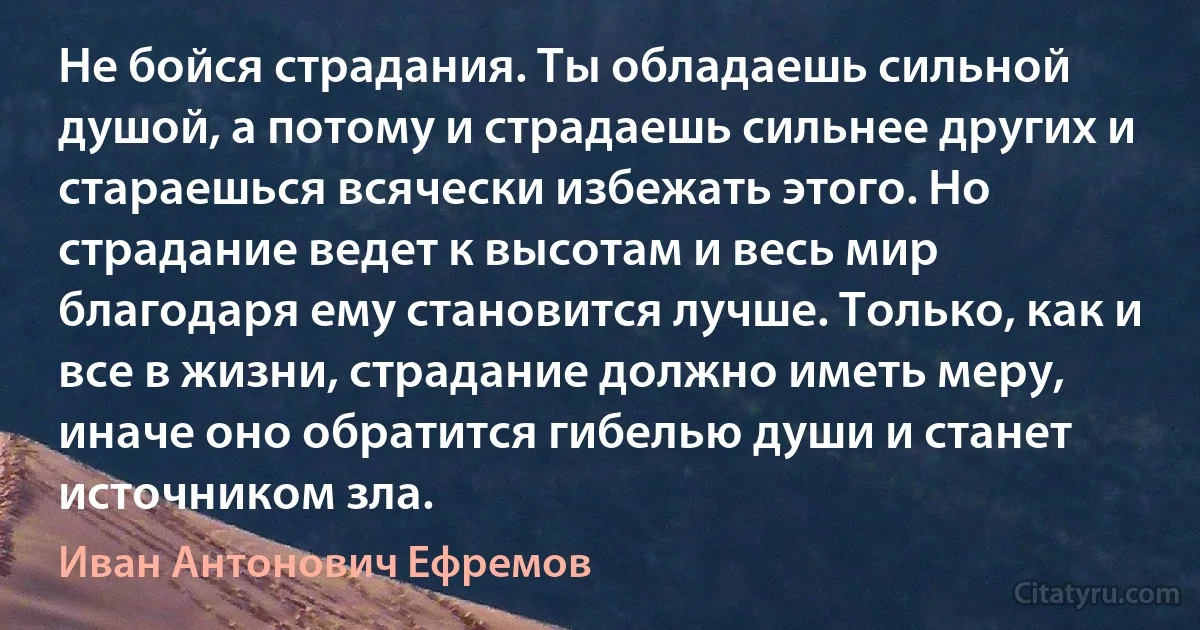 Не бойся страдания. Ты обладаешь сильной душой, а потому и страдаешь сильнее других и стараешься всячески избежать этого. Но страдание ведет к высотам и весь мир благодаря ему становится лучше. Только, как и все в жизни, страдание должно иметь меру, иначе оно обратится гибелью души и станет источником зла. (Иван Антонович Ефремов)