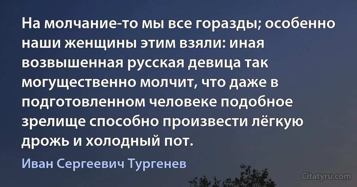 На молчание-то мы все горазды; особенно наши женщины этим взяли: иная возвышенная русская девица так могущественно молчит, что даже в подготовленном человеке подобное зрелище способно произвести лёгкую дрожь и холодный пот. (Иван Сергеевич Тургенев)